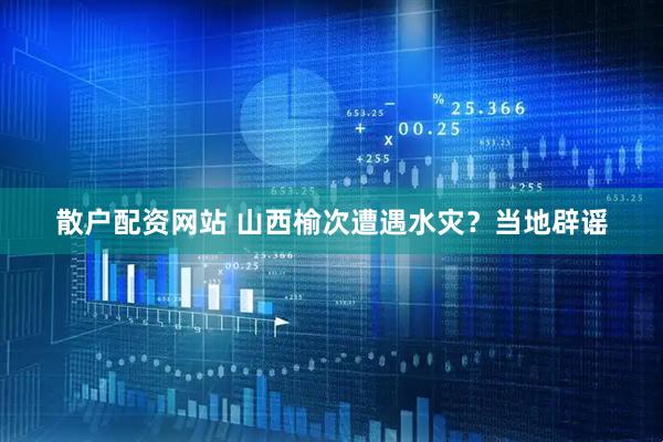 散户配资网站 山西榆次遭遇水灾？当地辟谣