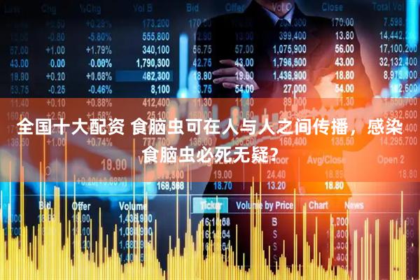 全国十大配资 食脑虫可在人与人之间传播，感染食脑虫必死无疑？