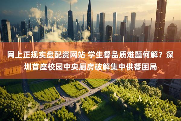 网上正规实盘配资网站 学生餐品质难题何解？深圳首座校园中央厨房破解集中供餐困局