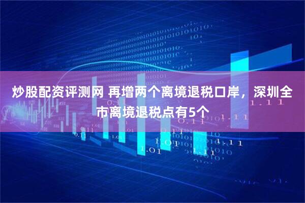 炒股配资评测网 再增两个离境退税口岸，深圳全市离境退税点有5个