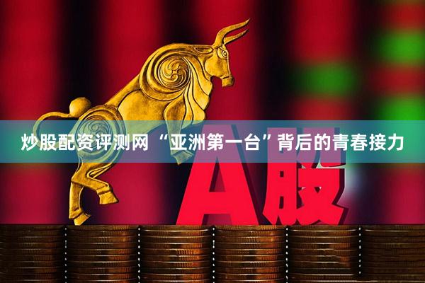 炒股配资评测网 “亚洲第一台”背后的青春接力