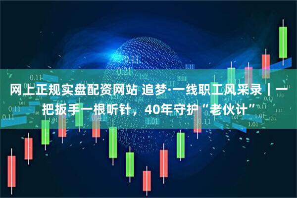 网上正规实盘配资网站 追梦·一线职工风采录｜一把扳手一根听针，40年守护“老伙计”