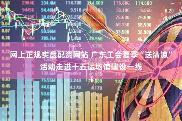 网上正规实盘配资网站 广东工会夏季“送清凉”活动走进十五运场馆建设一线