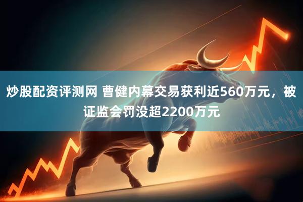 炒股配资评测网 曹健内幕交易获利近560万元，被证监会罚没超2200万元