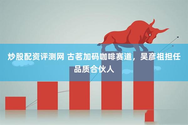 炒股配资评测网 古茗加码咖啡赛道，吴彦祖担任品质合伙人