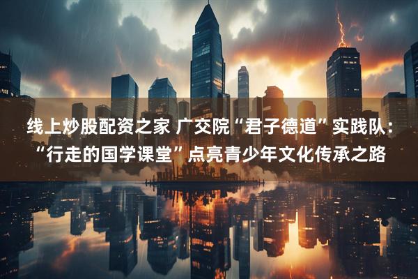 线上炒股配资之家 广交院“君子德道”实践队：“行走的国学课堂”点亮青少年文化传承之路