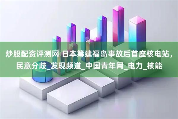 炒股配资评测网 日本筹建福岛事故后首座核电站，民意分歧_发现频道_中国青年网_电力_核能