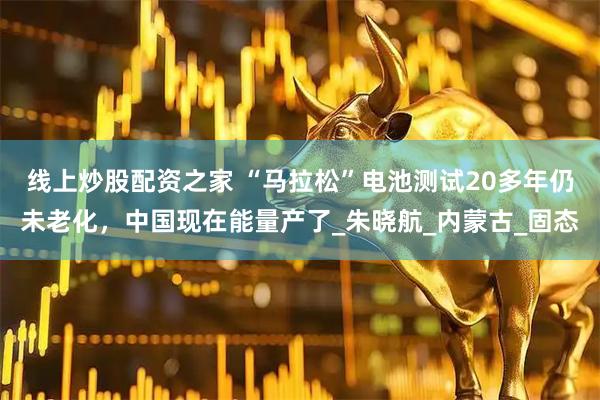 线上炒股配资之家 “马拉松”电池测试20多年仍未老化，中国现在能量产了_朱晓航_内蒙古_固态
