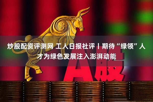 炒股配资评测网 工人日报社评丨期待“绿领”人才为绿色发展注入澎湃动能