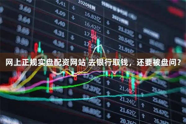 网上正规实盘配资网站 去银行取钱，还要被盘问？
