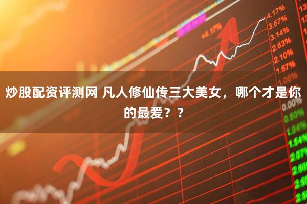 炒股配资评测网 凡人修仙传三大美女,哪个才是你的最爱??