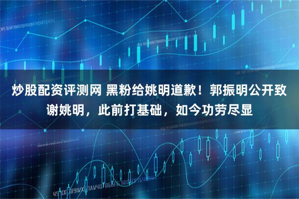 炒股配资评测网 黑粉给姚明道歉!郭振明公开致谢姚明,此前打基础,如今功劳尽显