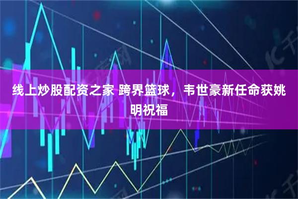 线上炒股配资之家 跨界篮球,韦世豪新任命获姚明祝福