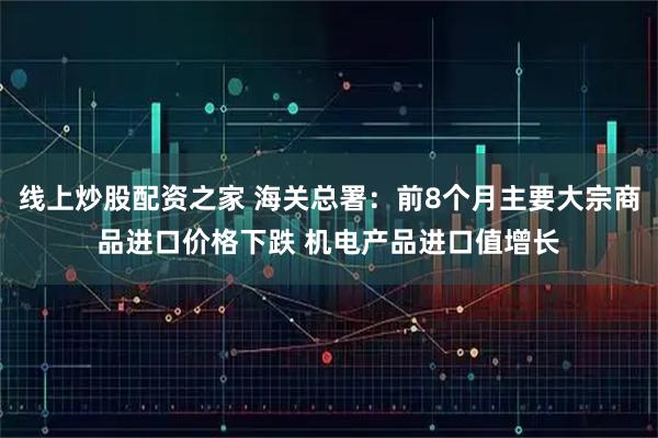 线上炒股配资之家 海关总署:前8个月主要大宗商品进口价格下跌 机电产品进口值增长