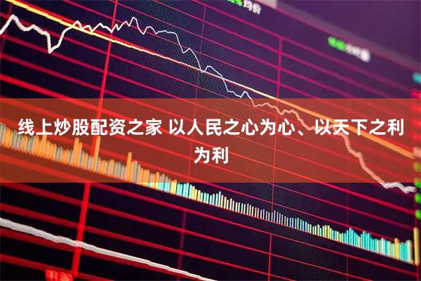 线上炒股配资之家 以人民之心为心、以天下之利为利