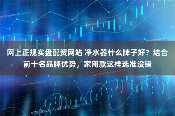 网上正规实盘配资网站 净水器什么牌子好？结合前十名品牌优势，家用款这样选准没错